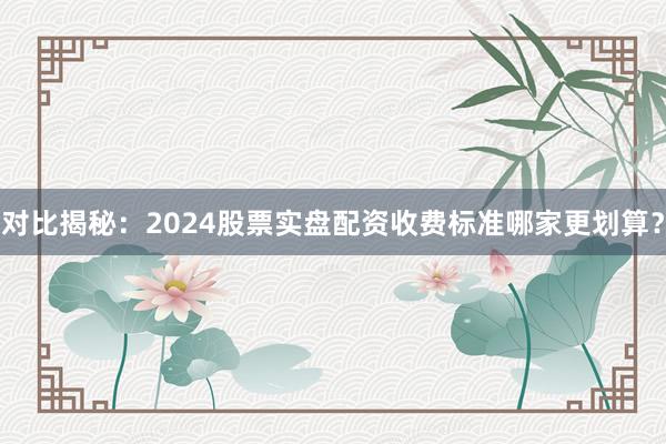 对比揭秘：2024股票实盘配资收费标准哪家更划算？