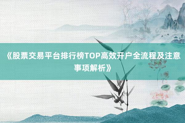 《股票交易平台排行榜TOP高效开户全流程及注意事项解析》