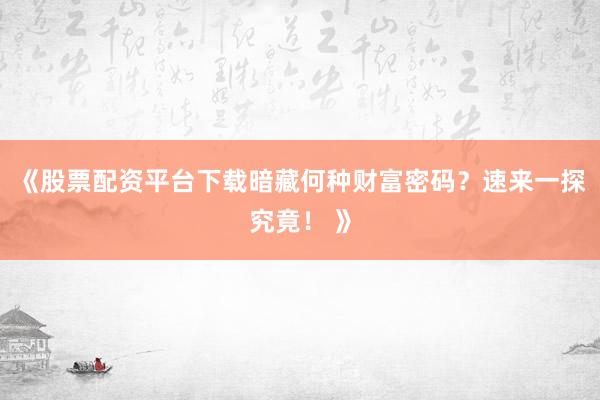 《股票配资平台下载暗藏何种财富密码？速来一探究竟！ 》