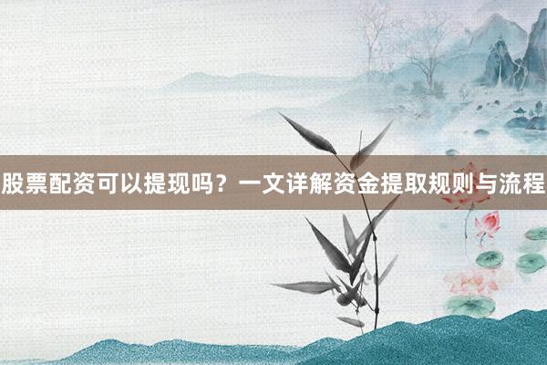 股票配资可以提现吗？一文详解资金提取规则与流程