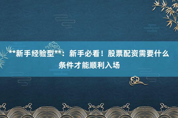 **新手经验型**：新手必看！股票配资需要什么条件才能顺利入场