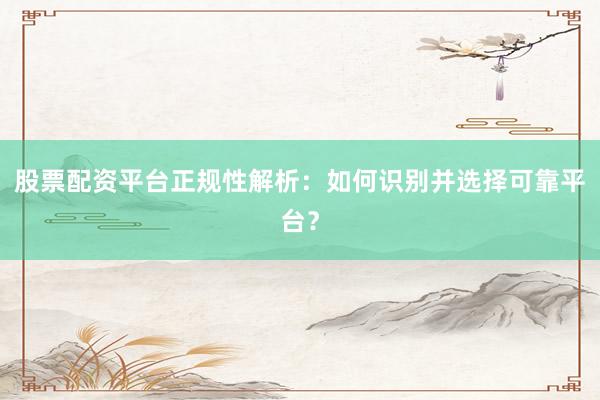 股票配资平台正规性解析：如何识别并选择可靠平台？