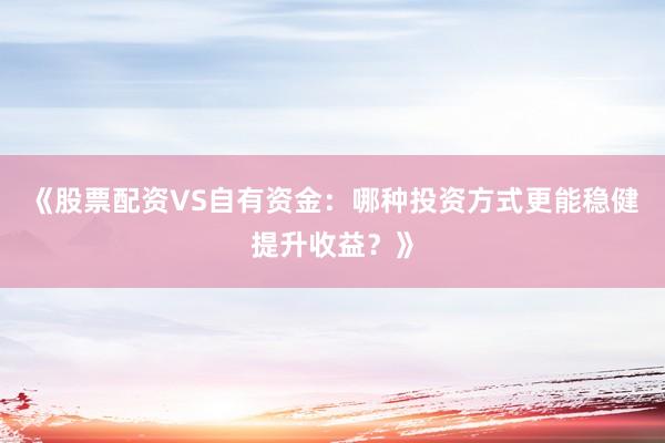《股票配资VS自有资金：哪种投资方式更能稳健提升收益？》