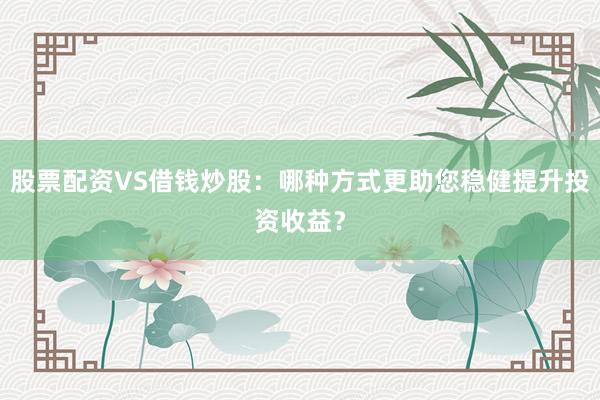 股票配资VS借钱炒股：哪种方式更助您稳健提升投资收益？