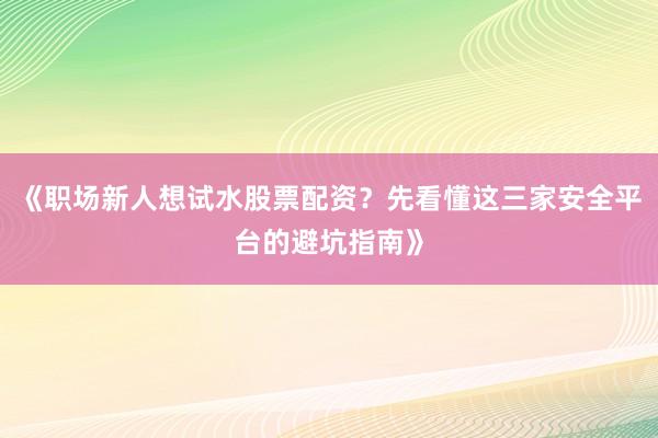 《职场新人想试水股票配资？先看懂这三家安全平台的避坑指南》