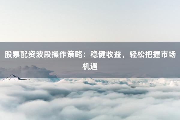 股票配资波段操作策略：稳健收益，轻松把握市场机遇