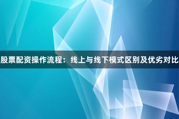 股票配资操作流程：线上与线下模式区别及优劣对比
