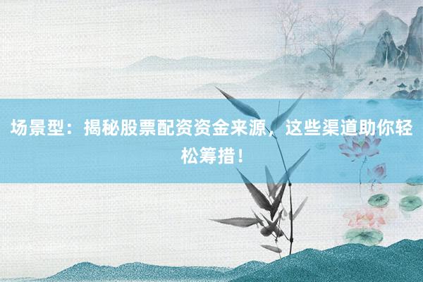 场景型：揭秘股票配资资金来源，这些渠道助你轻松筹措！