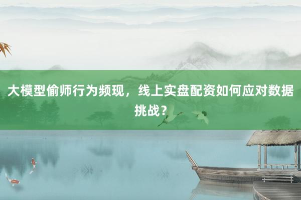大模型偷师行为频现，线上实盘配资如何应对数据挑战？