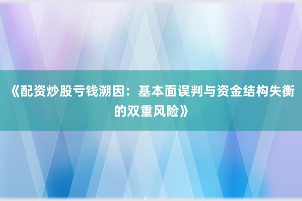 《配资炒股亏钱溯因：基本面误判与资金结构失衡的双重风险》