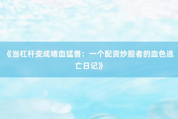 《当杠杆变成嗜血猛兽：一个配资炒股者的血色逃亡日记》