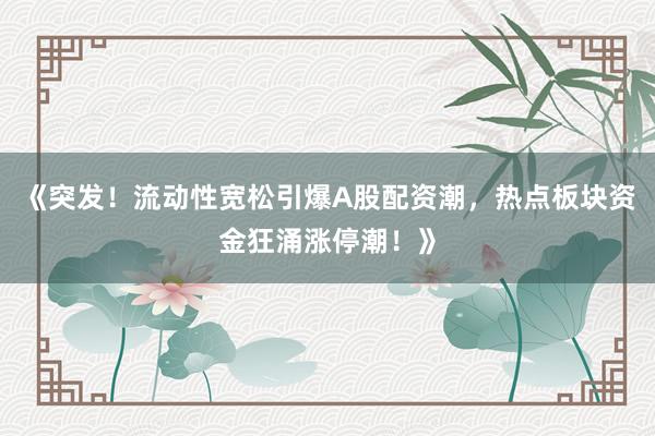 《突发！流动性宽松引爆A股配资潮，热点板块资金狂涌涨停潮！》