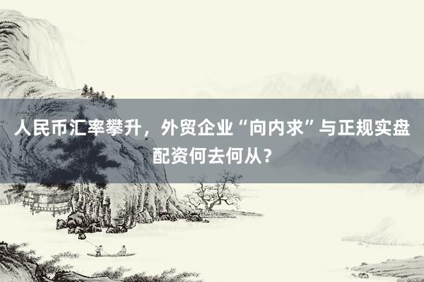 人民币汇率攀升，外贸企业“向内求”与正规实盘配资何去何从？