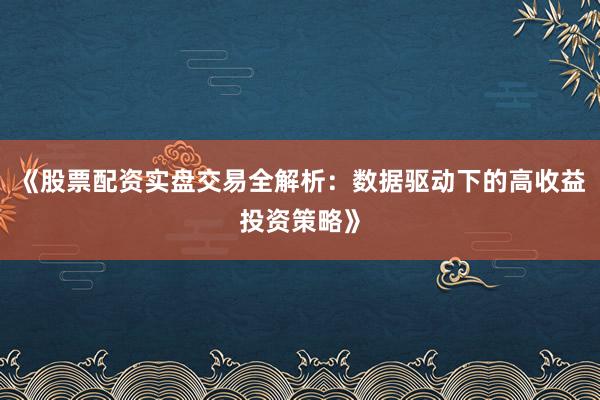 《股票配资实盘交易全解析：数据驱动下的高收益投资策略》
