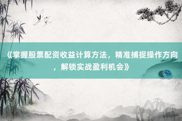 《掌握股票配资收益计算方法，精准捕捉操作方向，解锁实战盈利机会》