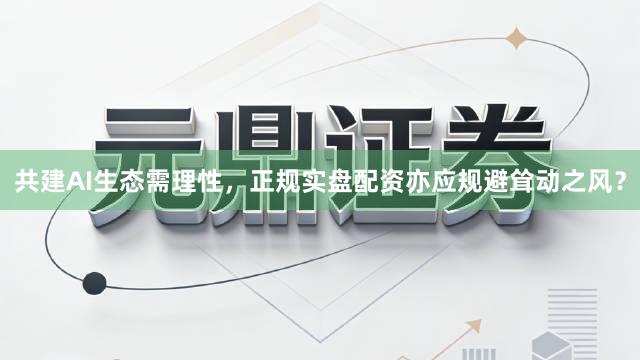 共建AI生态需理性，正规实盘配资亦应规避耸动之风？