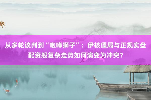 从多轮谈判到“咆哮狮子”：伊核僵局与正规实盘配资般复杂走势如何演变为冲突？