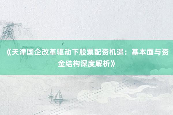 《天津国企改革驱动下股票配资机遇：基本面与资金结构深度解析》