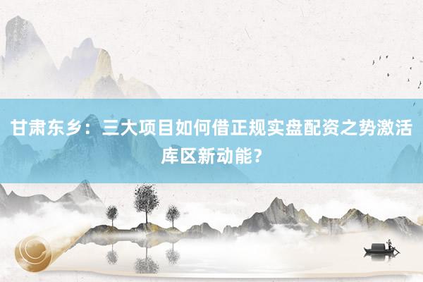 甘肃东乡：三大项目如何借正规实盘配资之势激活库区新动能？