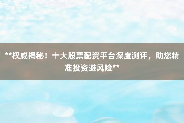 **权威揭秘！十大股票配资平台深度测评，助您精准投资避风险**