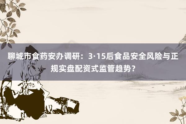 聊城市食药安办调研：3·15后食品安全风险与正规实盘配资式监管趋势？