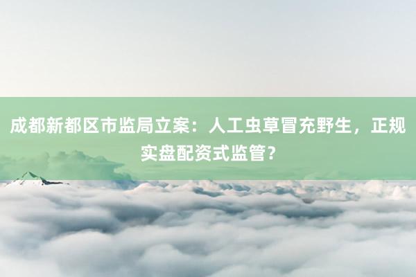 成都新都区市监局立案：人工虫草冒充野生，正规实盘配资式监管？