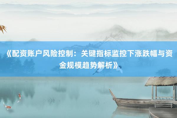 《配资账户风险控制：关键指标监控下涨跌幅与资金规模趋势解析》