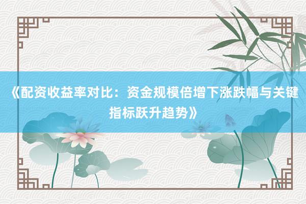 《配资收益率对比：资金规模倍增下涨跌幅与关键指标跃升趋势》