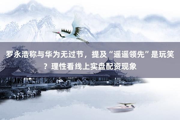 罗永浩称与华为无过节，提及“遥遥领先”是玩笑？理性看线上实盘配资现象