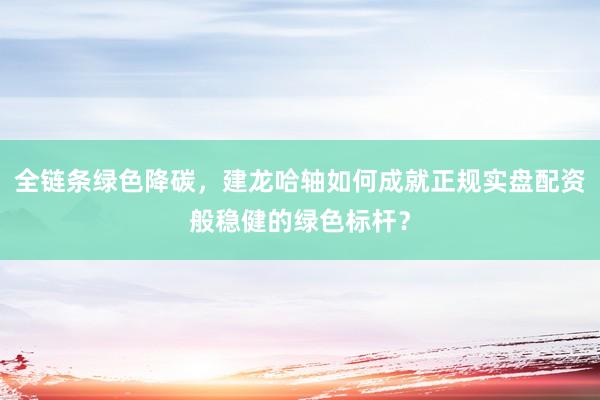 全链条绿色降碳，建龙哈轴如何成就正规实盘配资般稳健的绿色标杆？