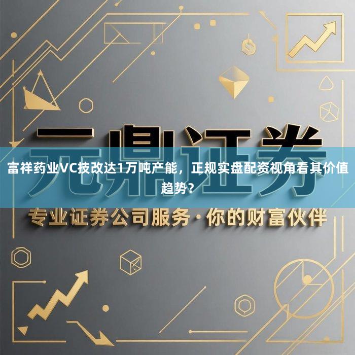 富祥药业VC技改达1万吨产能，正规实盘配资视角看其价值趋势？