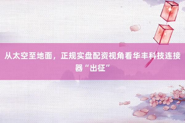 从太空至地面，正规实盘配资视角看华丰科技连接器“出征”