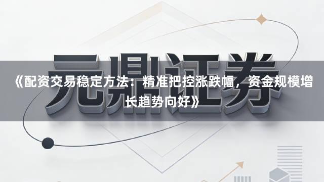《配资交易稳定方法：精准把控涨跌幅，资金规模增长趋势向好》