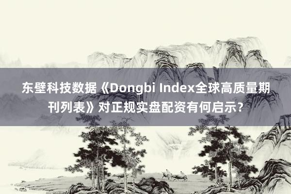 东壁科技数据《Dongbi Index全球高质量期刊列表》对正规实盘配资有何启示？
