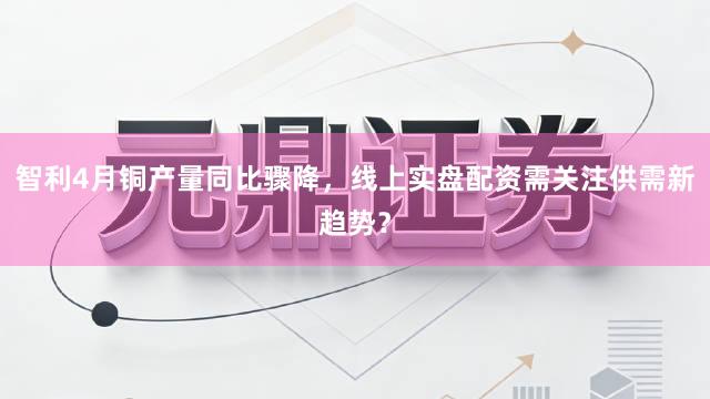 智利4月铜产量同比骤降，线上实盘配资需关注供需新趋势？