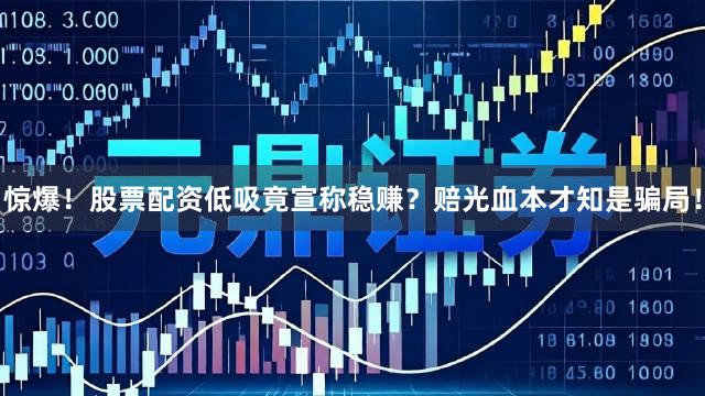 惊爆！股票配资低吸竟宣称稳赚？赔光血本才知是骗局！