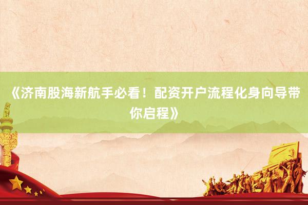 《济南股海新航手必看！配资开户流程化身向导带你启程》