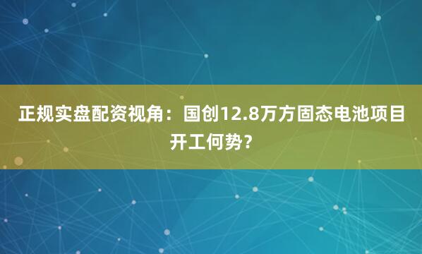 正规实盘配资视角：国创12.8万方固态电池项目开工何势？