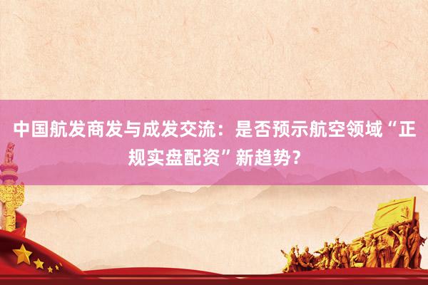 中国航发商发与成发交流：是否预示航空领域“正规实盘配资”新趋势？
