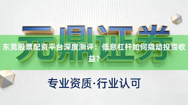 东莞股票配资平台深度测评：低息杠杆如何撬动投资收益？