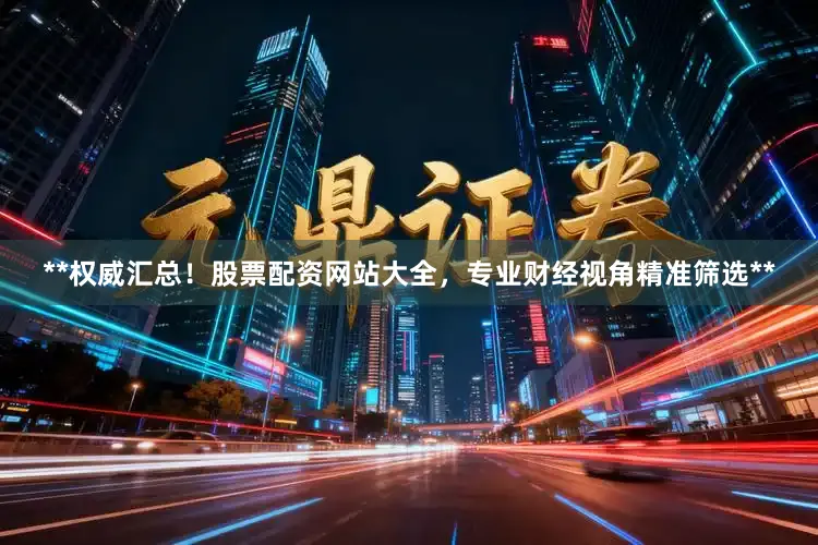 **权威汇总！股票配资网站大全，专业财经视角精准筛选**