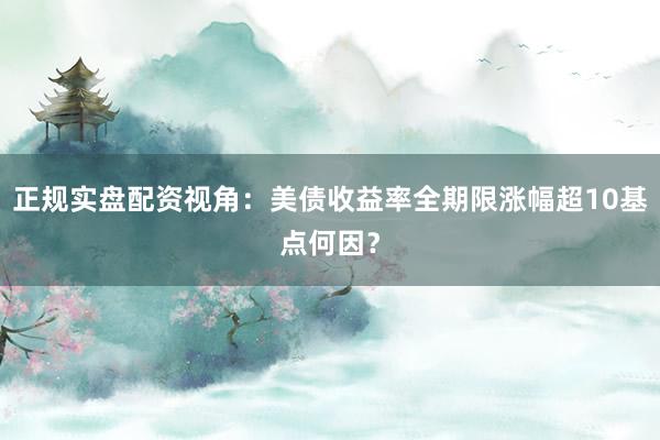 正规实盘配资视角：美债收益率全期限涨幅超10基点何因？