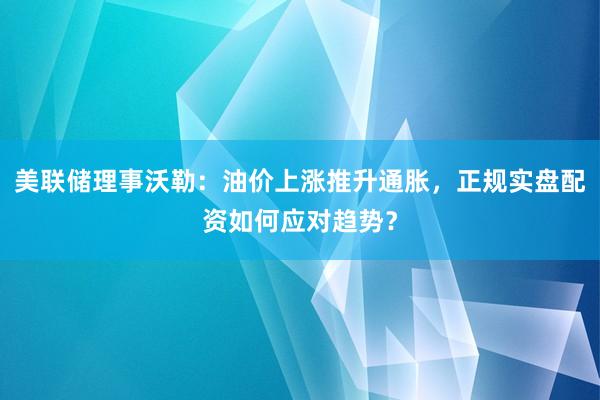 美联储理事沃勒：油价上涨推升通胀，正规实盘配资如何应对趋势？
