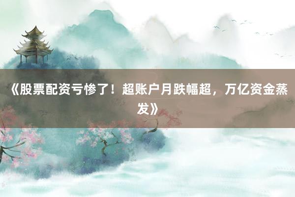 《股票配资亏惨了！超账户月跌幅超，万亿资金蒸发》