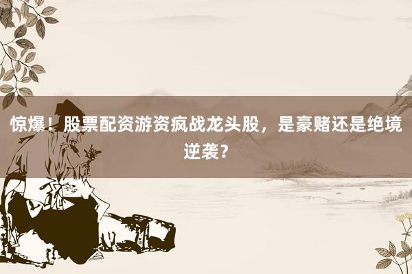 惊爆！股票配资游资疯战龙头股，是豪赌还是绝境逆袭？
