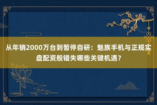 从年销2000万台到暂停自研：魅族手机与正规实盘配资般错失哪些关键机遇？