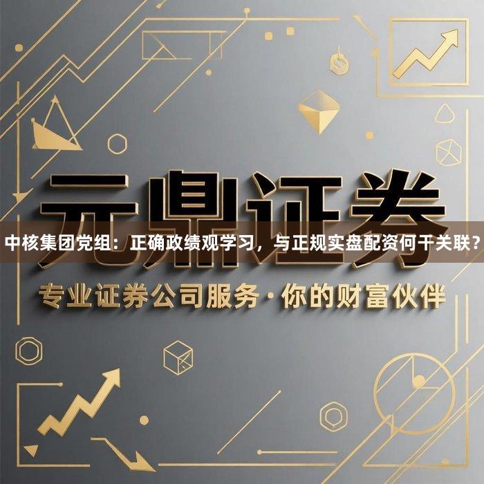 中核集团党组：正确政绩观学习，与正规实盘配资何干关联？