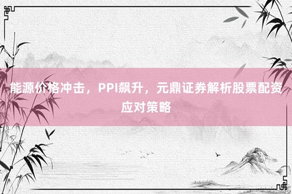 能源价格冲击，PPI飙升，元鼎证券解析股票配资应对策略