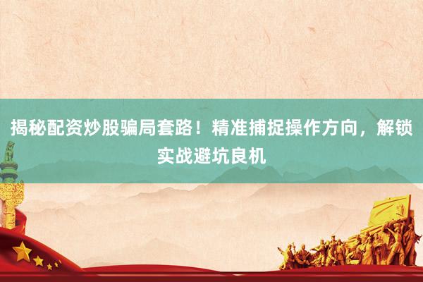 揭秘配资炒股骗局套路！精准捕捉操作方向，解锁实战避坑良机