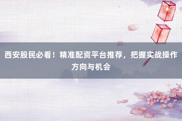 西安股民必看！精准配资平台推荐，把握实战操作方向与机会